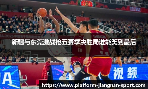新疆与东莞激战抢五赛季决胜局谁能笑到最后
