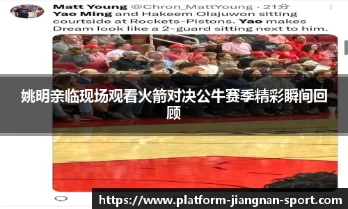 姚明亲临现场观看火箭对决公牛赛季精彩瞬间回顾